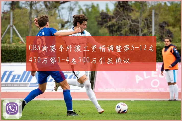CBA新赛季外援工资帽调整第5-12名450万第1-4名500万引发热议