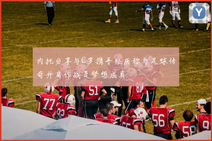 内托分享与C罗携手经历称与足球传奇并肩作战是梦想成真