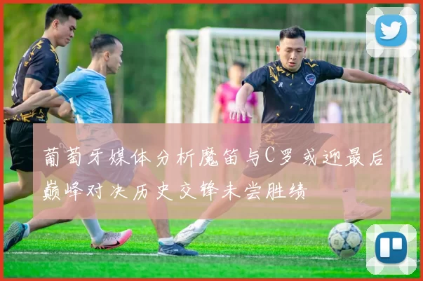 葡萄牙媒体分析魔笛与C罗或迎最后巅峰对决历史交锋未尝胜绩