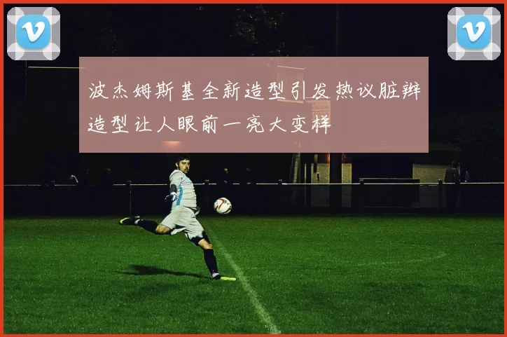 波杰姆斯基全新造型引发热议脏辫造型让人眼前一亮大变样