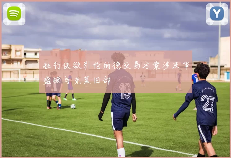 独行侠欲引伦纳德交易方案涉及华盛顿与克莱旧部