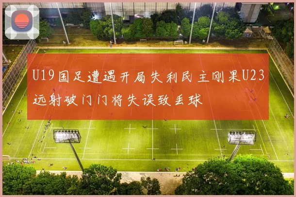 U19国足遭遇开局失利民主刚果U23远射破门门将失误致丢球