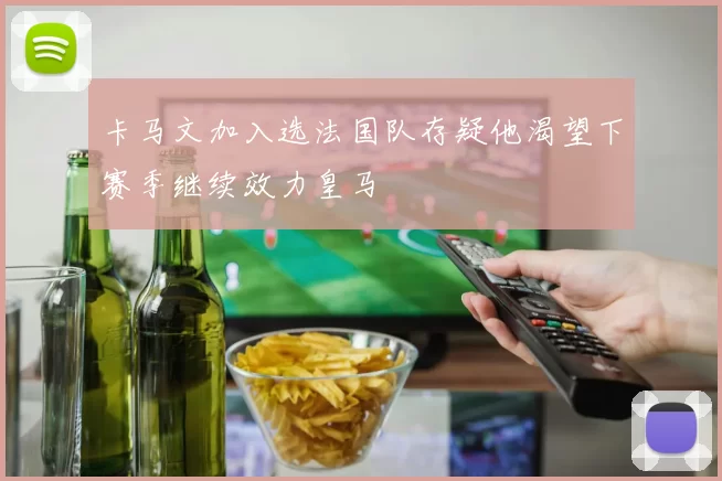 卡马文加入选法国队存疑他渴望下赛季继续效力皇马