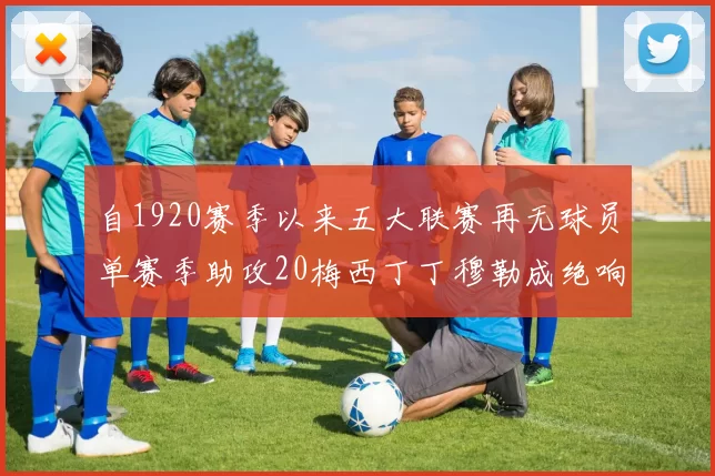 自1920赛季以来五大联赛再无球员单赛季助攻20梅西丁丁穆勒成绝响