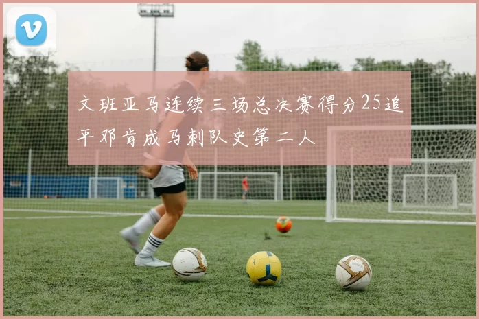 文班亚马连续三场总决赛得分25追平邓肯成马刺队史第二人