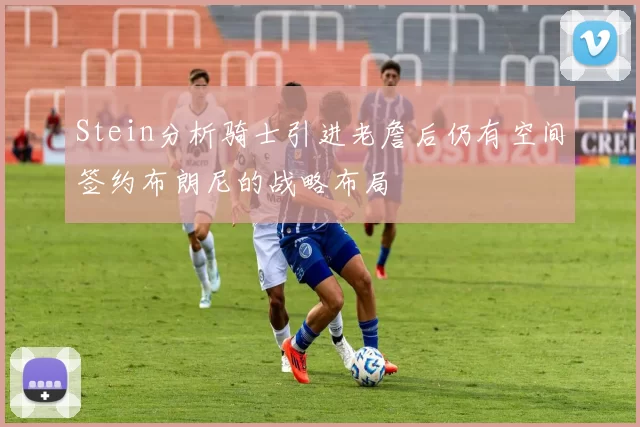 Stein分析骑士引进老詹后仍有空间签约布朗尼的战略布局