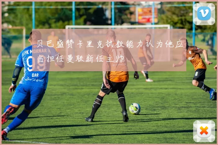 贝巴盛赞卡里克执教能力认为他应当担任曼联新任主帅
