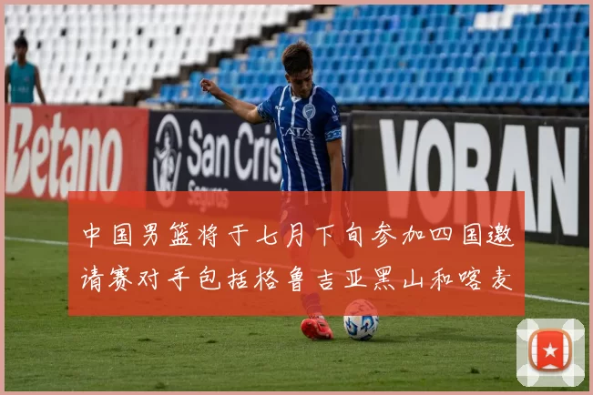 中国男篮将于七月下旬参加四国邀请赛对手包括格鲁吉亚黑山和喀麦隆