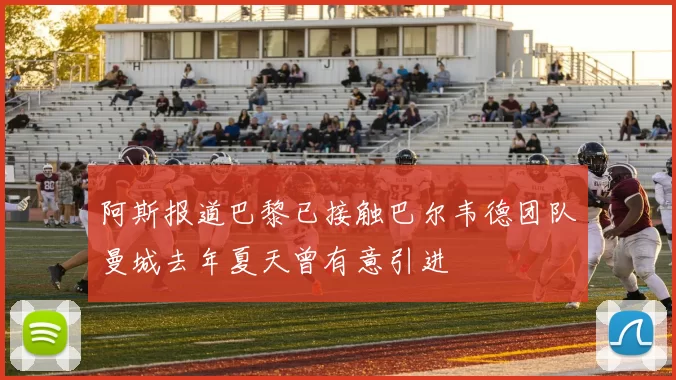 阿斯报道巴黎已接触巴尔韦德团队曼城去年夏天曾有意引进