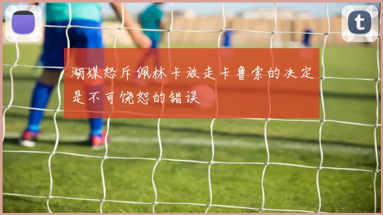 湖媒怒斥佩林卡放走卡鲁索的决定是不可饶恕的错误