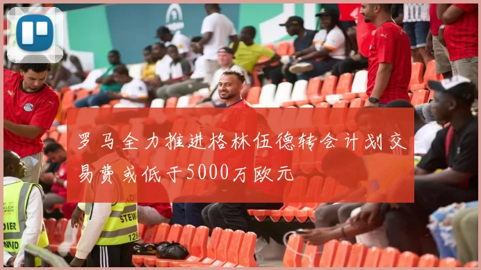 罗马全力推进格林伍德转会计划交易费或低于5000万欧元