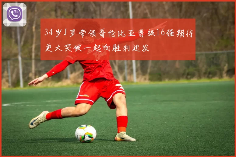 34岁J罗带领哥伦比亚晋级16强期待更大突破一起向胜利进发