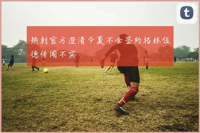 热刺官方澄清今夏不会签约格林伍德传闻不实