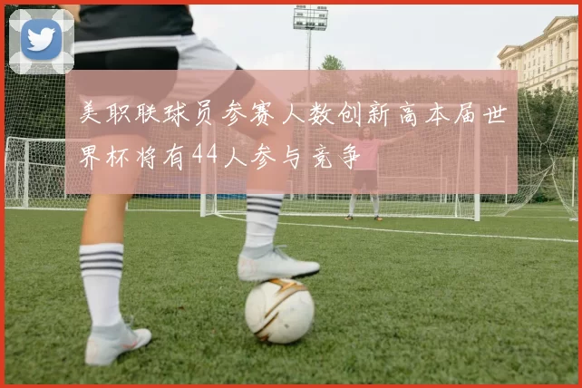 美职联球员参赛人数创新高本届世界杯将有44人参与竞争