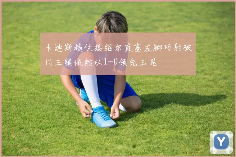 卡迪斯越位接绍尔直塞左脚巧射破门三镇依然以1-0领先玉昆