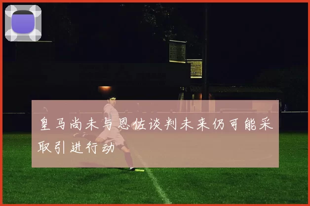 皇马尚未与恩佐谈判未来仍可能采取引进行动