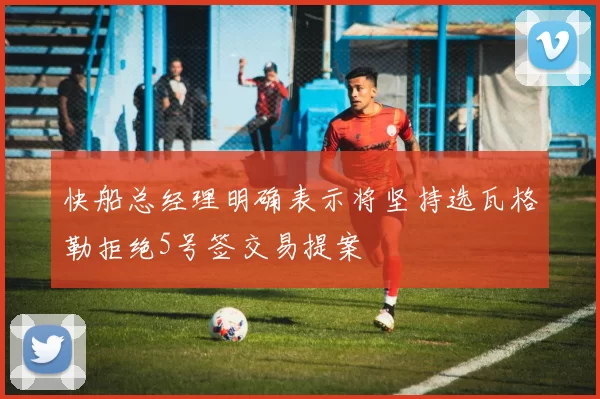 快船总经理明确表示将坚持选瓦格勒拒绝5号签交易提案