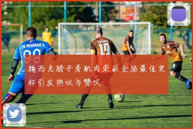 梅西光膀子秀肌肉荣获全场最佳奖杯引发热议与赞叹