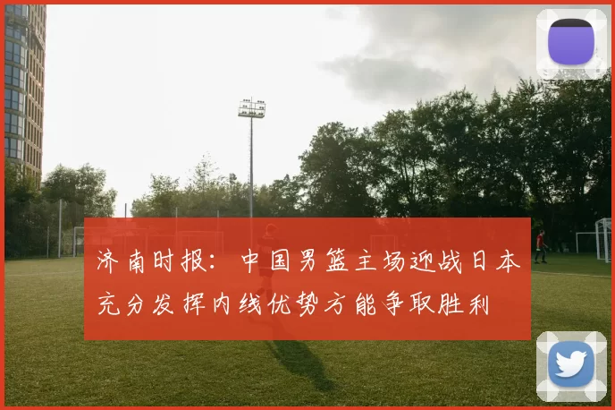 济南时报：中国男篮主场迎战日本充分发挥内线优势方能争取胜利