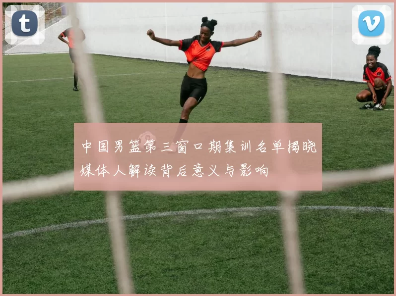 中国男篮第三窗口期集训名单揭晓媒体人解读背后意义与影响
