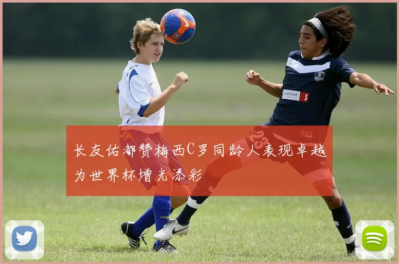 长友佑都赞梅西C罗同龄人表现卓越为世界杯增光添彩
