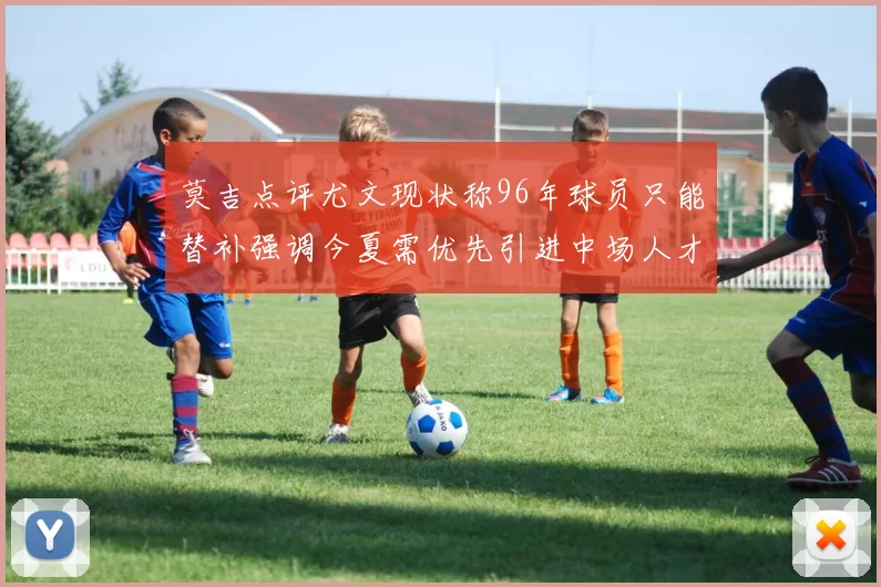 莫吉点评尤文现状称96年球员只能替补强调今夏需优先引进中场人才