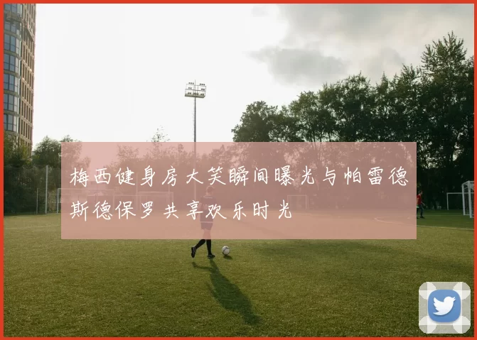 梅西健身房大笑瞬间曝光与帕雷德斯德保罗共享欢乐时光