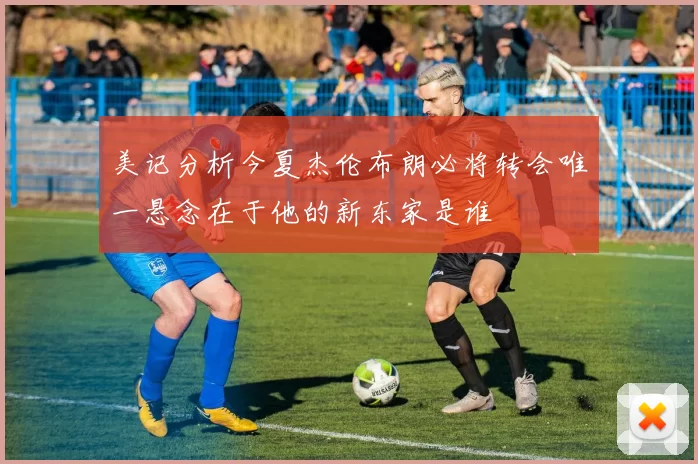 美记分析今夏杰伦布朗必将转会唯一悬念在于他的新东家是谁