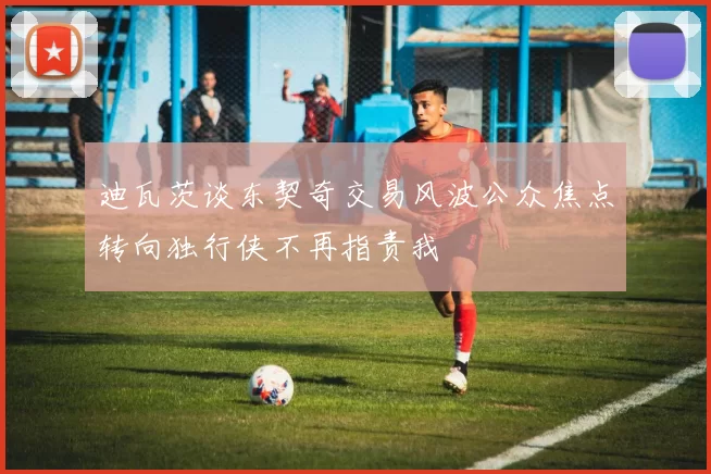 迪瓦茨谈东契奇交易风波公众焦点转向独行侠不再指责我