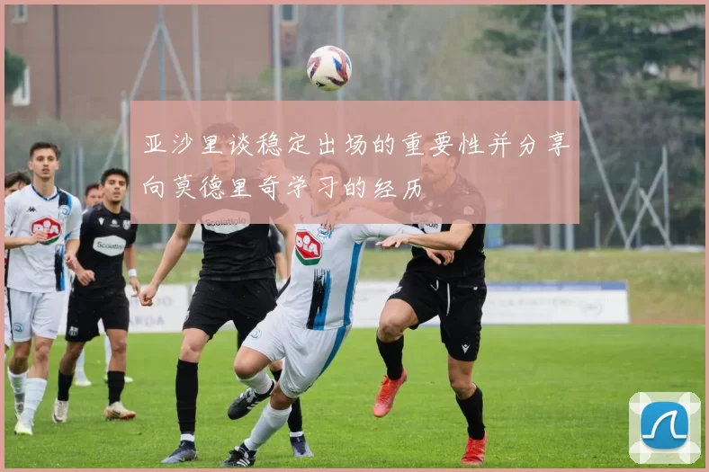 亚沙里谈稳定出场的重要性并分享向莫德里奇学习的经历